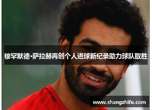 穆罕默德·萨拉赫再创个人进球新纪录助力球队取胜